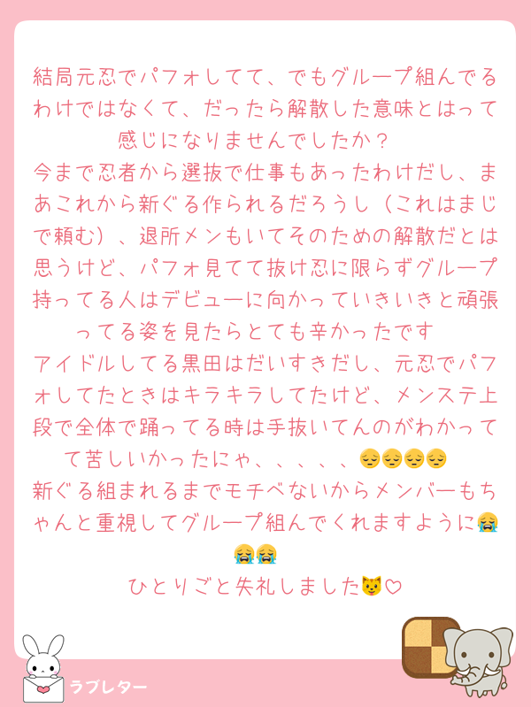 結局元忍でパフォしてて、でもグループ組んでるわけではなくて、だったら解散した意味とはって感じになりませんでしたか？
今まで忍者から選抜で仕事もあったわけだし、まあこれから新ぐる作られるだろうし（これはまじで頼む）、退所メンもいてそのための解散だとは思うけど、パフォ見てて抜け忍に限らずグループ持ってる人はデビューに向かっていきいきと頑張ってる姿を見たらとても辛かったです
アイドルしてる黒田はだいすきだし、元忍でパフォしてたときはキラキラしてたけど、メンステ上段で全体で踊ってる時は手抜いてんのがわかってて苦しいかったにゃ、、、、、😔😔😔😔
新ぐる組まれるまでモチベないからメンバーもちゃんと重視してグループ組んでくれますように😭😭😭
ひとりごと失礼しました🐱