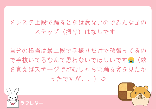 メンステ上段で踊るときは危ないのでみんな足のステップ（振り）はなしです

自分の担当は最上段で手振りだけで頑張ってるので手抜いてるなんて思わないでほしいです😭（欲を言えばステージでがむしゃらに踊る姿を見たかったですが、、）