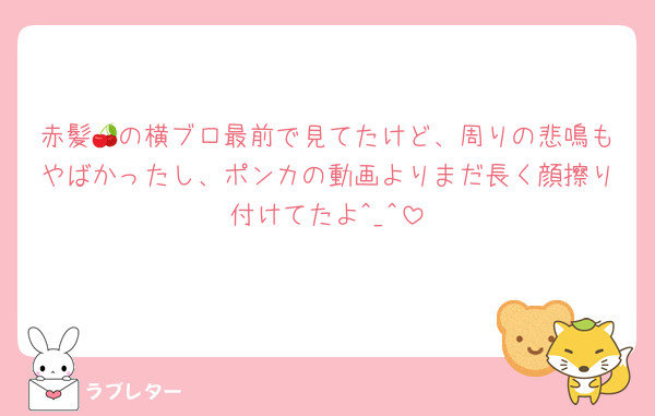 赤髪🍒の横ブロ最前で見てたけど、周りの悲鳴もやばかったし、ポンカの動画よりまだ長く顔擦り付けてたよ‎^_^