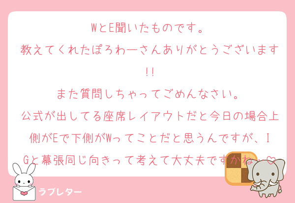 WとE聞いたものです。
教えてくれたぽろわーさんありがとうございます!!
また質問しちゃってごめんなさい。
公式が出してる座席レイアウトだと今日の場合上側がEで下側がWってことだと思うんですが、IGと幕張同じ向きって考えて大丈夫ですかね…