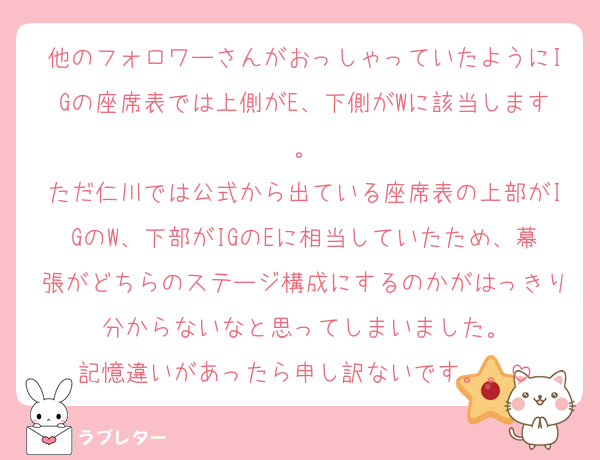 他のフォロワーさんがおっしゃっていたようにIGの座席表では上側がE、下側がWに該当します。
ただ仁川では公式から出ている座席表の上部がIGのW、下部がIGのEに相当していたため、幕張がどちらのステージ構成にするのかがはっきり分からないなと思ってしまいました。
記憶違いがあったら申し訳ないです。。