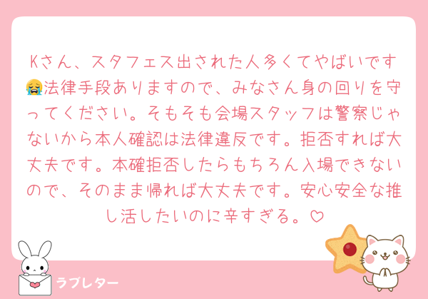 Kさん、スタフェス出された人多くてやばいです😭法律手段ありますので、みなさん身の回りを守ってください。そもそも会場スタッフは警察じゃないから本人確認は法律違反です。拒否すれば大丈夫です。本確拒否したらもちろん入場できないので、そのまま帰れば大丈夫です。安心安全な推し活したいのに辛すぎる。