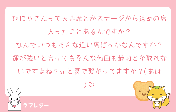 ひにゃさんって天井席とかステージから遠めの席入ったことあるんですか？
なんでいつもそんな近い席ばっかなんですか？
運が強いと言ってもそんな何回も最前とか取れないですよね？smと裏で繋がってますか？(あほ)