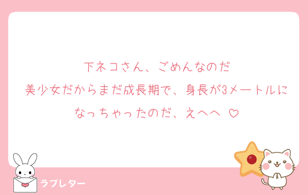 下ネコさん、ごめんなのだ
美少女だからまだ成長期で、身長が3メートルになっちゃったのだ、えへへ♡