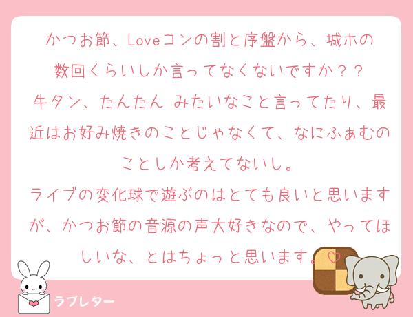 かつお節、Loveコンの割と序盤から、城ホの数回くらいしか言ってなくないですか？？
牛タン、たんたん♡みたいなこと言ってたり、最近はお好み焼きのことじゃなくて、なにふぁむのことしか考えてないし。
ライブの変化球で遊ぶのはとても良いと思いますが、かつお節の音源の声大好きなので、やってほしいな、とはちょっと思います。