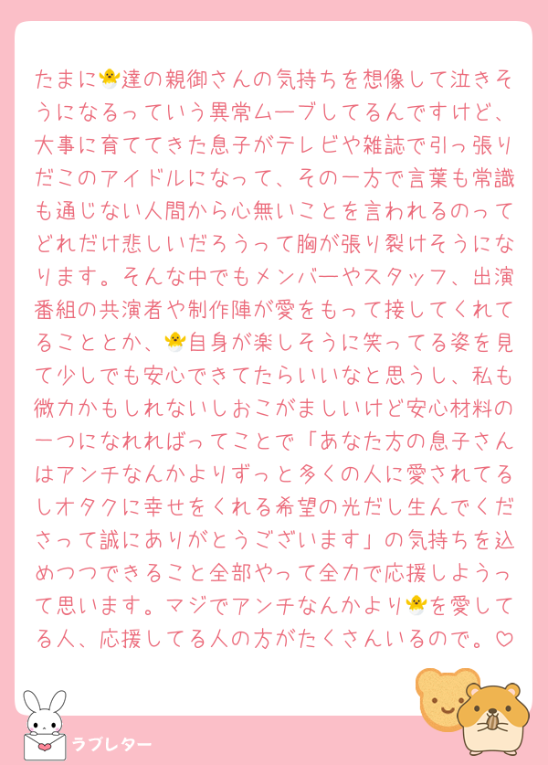 たまに🐣達の親御さんの気持ちを想像して泣きそうになるっていう異常ムーブしてるんですけど、大事に育ててきた息子がテレビや雑誌で引っ張りだこのアイドルになって、その一方で言葉も常識も通じない人間から心無いことを言われるのってどれだけ悲しいだろうって胸が張り裂けそうになります。そんな中でもメンバーやスタッフ、出演番組の共演者や制作陣が愛をもって接してくれてることとか、🐣自身が楽しそうに笑ってる姿を見て少しでも安心できてたらいいなと思うし、私も微力かもしれないしおこがましいけど安心材料の一つになれればってことで「あなた方の息子さんはアンチなんかよりずっと多くの人に愛されてるしオタクに幸せをくれる希望の光だし生んでくださって誠にありがとうございます」の気持ちを込めつつできること全部やって全力で応援しようって思います。マジでアンチなんかより🐣を愛してる人、応援してる人の方がたくさんいるので。
