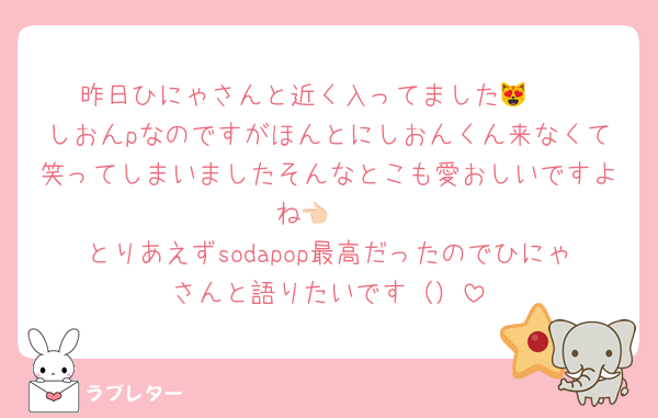 昨日ひにゃさんと近く入ってました😻❣️
しおんpなのですがほんとにしおんくん来なくて笑ってしまいましたそんなとこも愛おしいですよね👈🏻
とりあえずsodapop最高だったのでひにゃさんと語りたいです（）