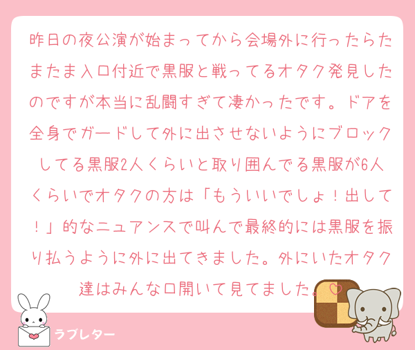 昨日の夜公演が始まってから会場外に行ったらたまたま入口付近で黒服と戦ってるオタク発見したのですが本当に乱闘すぎて凄かったです。ドアを全身でガードして外に出させないようにブロックしてる黒服2人くらいと取り囲んでる黒服が6人くらいでオタクの方は「もういいでしょ！出して！」的なニュアンスで叫んで最終的には黒服を振り払うように外に出てきました。外にいたオタク達はみんな口開いて見てました。