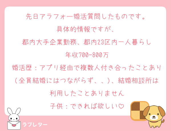 先日アラフォー婚活質問したものです。
具体的情報ですが、
都内大手企業勤務、都内23区内一人暮らし
年収700-800万
婚活歴：アプリ経由で複数人付き合ったことあり(全員結婚にはつながらず、、)、結婚相談所は利用したことありません
子供：できれば欲しい