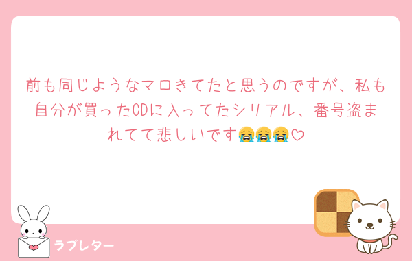 前も同じようなマロきてたと思うのですが、私も自分が買ったCDに入ってたシリアル、番号盗まれてて悲しいです😭😭😭