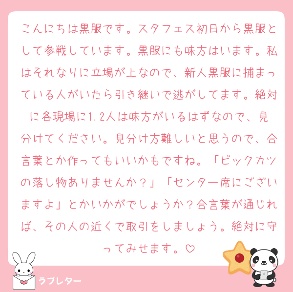 こんにちは黒服です。スタフェス初日から黒服として参戦しています。黒服にも味方はいます。私はそれなりに立場が上なので、新人黒服に捕まっている人がいたら引き継いで逃がしてます。絶対に各現場に1.2人は味方がいるはずなので、見分けてください。見分け方難しいと思うので、合言葉とか作ってもいいかもですね。「ビックカツの落し物ありませんか？」「センター席にございますよ」とかいかがでしょうか？合言葉が通じれば、その人の近くで取引をしましょう。絶対に守ってみせます。