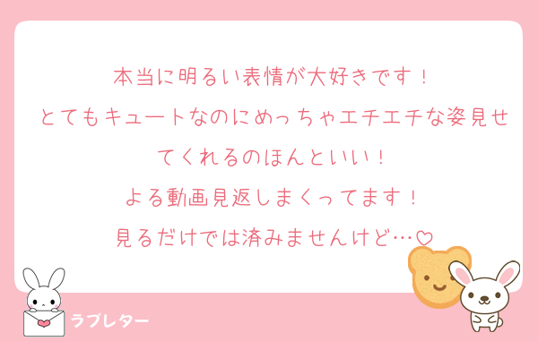 本当に明るい表情が大好きです！
とてもキュートなのにめっちゃエチエチな姿見せてくれるのほんといい！
よる動画見返しまくってます！
見るだけでは済みませんけど…