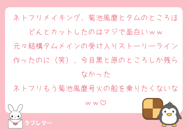 ネトフリメイキング、菊池風磨とタムのところほどんとカットしたのはマジで面白いｗｗ
元々結構タムメインの受け入りストーリーライン作ったのに（笑）、今目黒と原のところしか残らなかった
ネトフリもう菊池風磨号火の船を乗りたくないなｗｗ