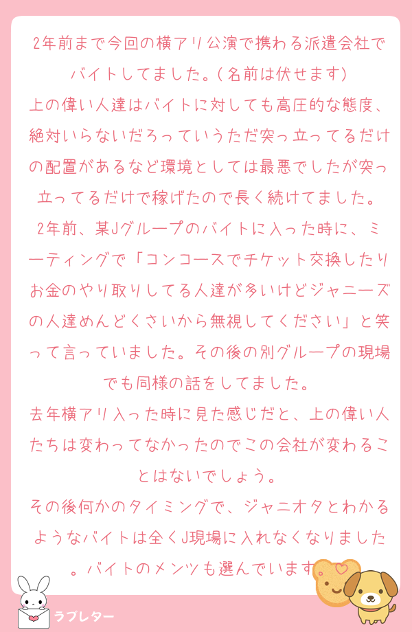 2年前まで今回の横アリ公演で携わる派遣会社でバイトしてました。(名前は伏せます)
上の偉い人達はバイトに対しても高圧的な態度、絶対いらないだろっていうただ突っ立ってるだけの配置があるなど環境としては最悪でしたが突っ立ってるだけで稼げたので長く続けてました。
2年前、某Jグループのバイトに入った時に、ミーティングで「コンコースでチケット交換したりお金のやり取りしてる人達が多いけどジャニーズの人達めんどくさいから無視してください」と笑って言っていました。その後の別グループの現場でも同様の話をしてました。
去年横アリ入った時に見た感じだと、上の偉い人たちは変わってなかったのでこの会社が変わることはないでしょう。
その後何かのタイミングで、ジャニオタとわかるようなバイトは全くJ現場に入れなくなりました。バイトのメンツも選んでいます。