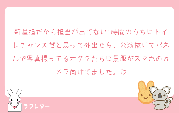 新星担だから担当が出てない1時間のうちにトイレチャンスだと思って外出たら、公演抜けてパネルで写真撮ってるオタクたちに黒服がスマホのカメラ向けてました。