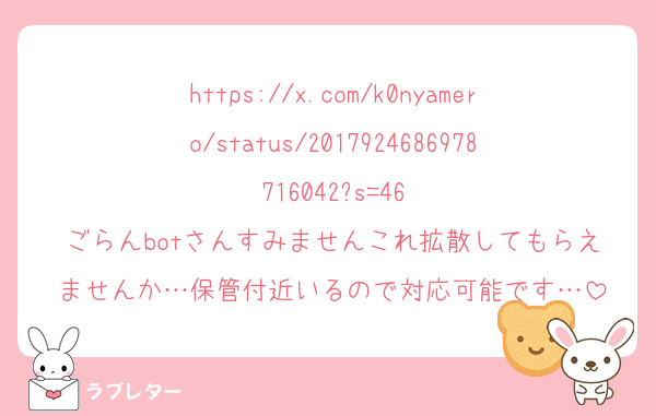 https://x.com/k0nyamero/status/2017924686978716042?s=46
ごらんbotさんすみませんこれ拡散してもらえませんか…保管付近いるので対応可能です…