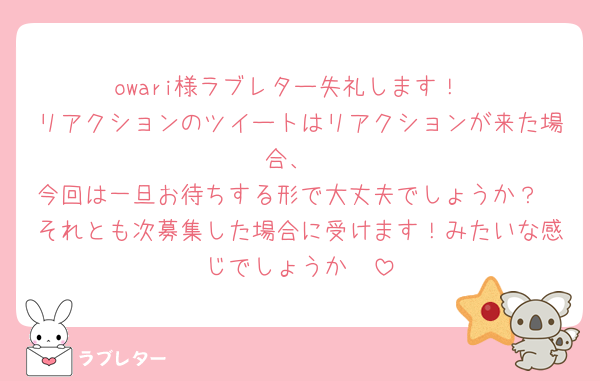 owari様ラブレター失礼します！
リアクションのツイートはリアクションが来た場合、
今回は一旦お待ちする形で大丈夫でしょうか？
それとも次募集した場合に受けます！みたいな感じでしょうか🥲