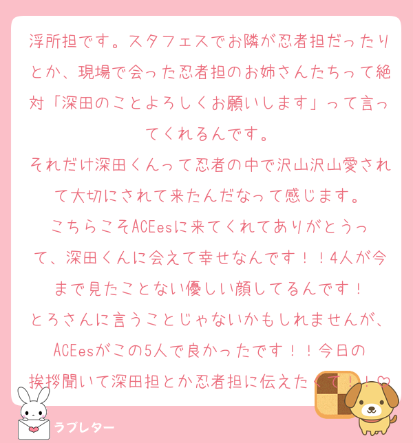 浮所担です。スタフェスでお隣が忍者担だったりとか、現場で会った忍者担のお姉さんたちって絶対「深田のことよろしくお願いします」って言ってくれるんです。
それだけ深田くんって忍者の中で沢山沢山愛されて大切にされて来たんだなって感じます。
こちらこそACEesに来てくれてありがとうって、深田くんに会えて幸せなんです！！4人が今まで見たことない優しい顔してるんです！
とろさんに言うことじゃないかもしれませんが、ACEesがこの5人で良かったです！！今日の挨拶聞いて深田担とか忍者担に伝えたくて！！