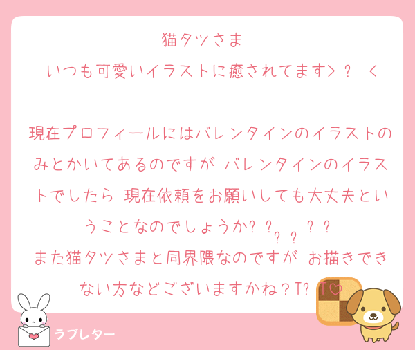 猫タツさま♬♡
いつも可愛いイラストに癒されてます> ㅿ < ♥︎
現在プロフィールにはバレンタインのイラストのみとかいてあるのですが バレンタインのイラストでしたら 現在依頼をお願いしても大丈夫ということなのでしょうか꒰ᐡ•̥ •̥ᐡ꒱
また猫タツさまと同界隈なのですが お描きできない方などございますかね？T᎔T