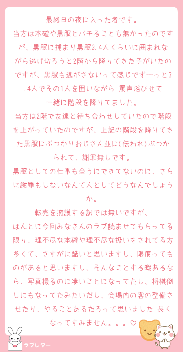 最終日の夜に入った者です。
当方は本確や黒服とバチることも無かったのですが、黒服に捕まり黒服3.4人くらいに囲まれながら逃げ切ろうと2階から降りてきた子がいたのですが、黒服も逃がさないって感じでずーっと3.4人でその1人を囲いながら‎ 罵声浴びせて一緒に階段を降りてました。
当方は2階で友達と待ち合わせしていたので階段を上がっていたのですが、上記の階段を降りてきた黒服にぶつかりおじさん並に(伝われ)ぶつかられて、謝罪無しです。
黒服としての仕事も全うにできてないのに、さらに謝罪もしないなんて人としてどうなんでしょうか。
転売を擁護する訳では無いですが、
ほんとに今回みなさんのラブ読ませてもらってる限り、理不尽な本確や理不尽な扱いをされてる方多くて、さすがに酷いと思いますし、限度ってものがあると思いますし、そんなことする暇あるなら、写真撮るのに凄いことになってたし、将棋倒しにもなってたみたいだし、会場内の客の整備させたり、やることあるだろって思いました♡長くなってすみません。。。