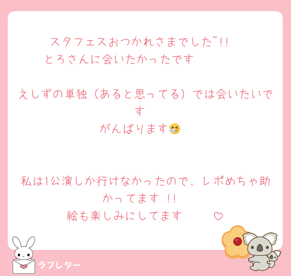 スタフェスおつかれさまでした~!!
とろさんに会いたかったです 🥲🥲🥲

えしずの単独（あると思ってる）では会いたいです
がんばります🤧


私は1公演しか行けなかったので、レポめちゃ助かってます !!
絵も楽しみにしてます 🫶🏻