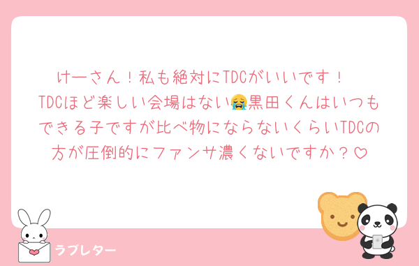けーさん！私も絶対にTDCがいいです！
TDCほど楽しい会場はない😭黒田くんはいつもできる子ですが比べ物にならないくらいTDCの方が圧倒的にファンサ濃くないですか？
