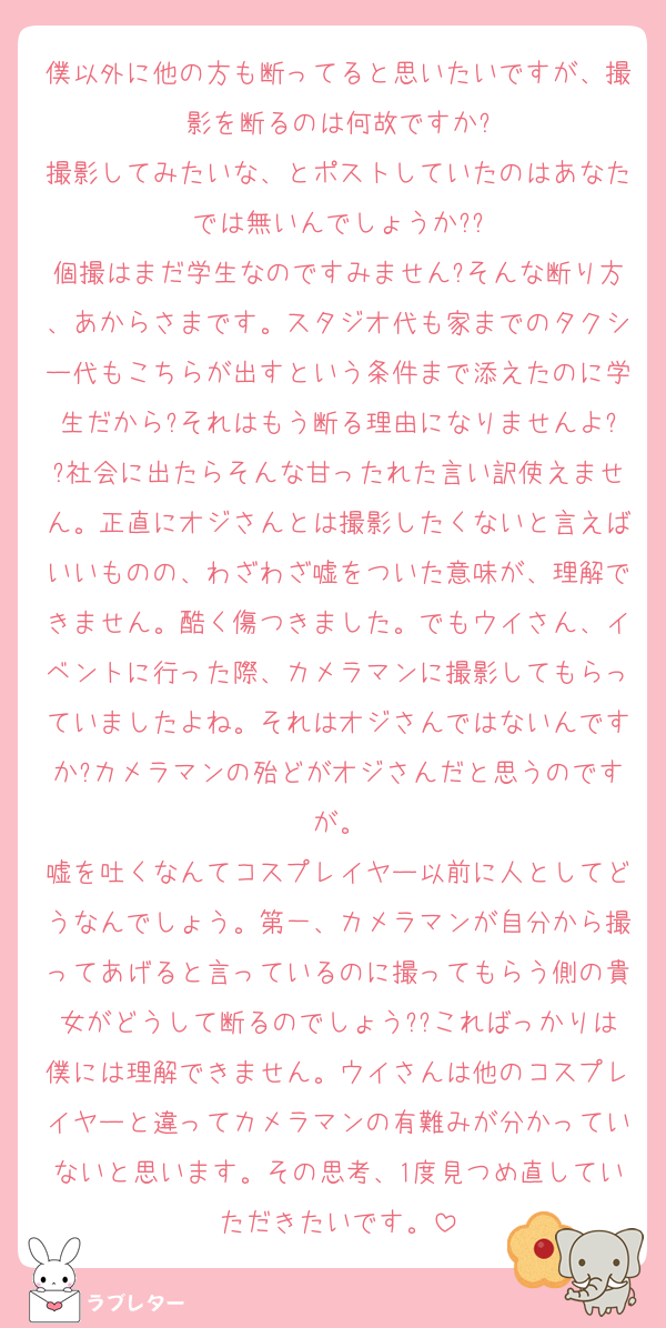 僕以外に他の方も断ってると思いたいですが、撮影を断るのは何故ですか?
撮影してみたいな、とポストしていたのはあなたでは無いんでしょうか??
個撮はまだ学生なのですみません?そんな断り方、あからさまです。スタジオ代も家までのタクシー代もこちらが出すという条件まで添えたのに学生だから?それはもう断る理由になりませんよ??社会に出たらそんな甘ったれた言い訳使えません。正直にオジさんとは撮影したくないと言えばいいものの、わざわざ嘘をついた意味が、理解できません。酷く傷つきました。でもウイさん、イベントに行った際、カメラマンに撮影してもらっていましたよね。それはオジさんではないんですか?カメラマンの殆どがオジさんだと思うのですが。
嘘を吐くなんてコスプレイヤー以前に人としてどうなんでしょう。第一、カメラマンが自分から撮ってあげると言っているのに撮ってもらう側の貴女がどうして断るのでしょう??こればっかりは僕には理解できません。ウイさんは他のコスプレイヤーと違ってカメラマンの有難みが分かっていないと思います。その思考、1度見つめ直していただきたいです。