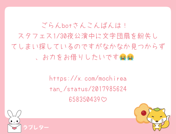 ごらんbotさんこんばんは！
スタフェス1/30夜公演中に文字団扇を紛失してしまい探しているのですがなかなか見つからず、お力をお借りしたいです😭😭

https://x.com/mochireatan_/status/2017985624658350439