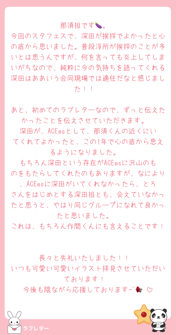 那須担です🍆。
今回のスタフェスで、深田が挨拶でよかったと心の底から思いました。普段浮所が挨拶のことが多いとは思うんですが、何を言っても炎上してしまいがちなので、純粋に今の気持ちを語ってくれる深田はああいう合同現場では適任だなと感じました！！

あと、初めてのラブレターなので、ずっと伝えたかったことを伝えさせていただきます。
深田が、ACEesとして、那須くんの近くにいてくれてよかったと、この1年で心の底から思えるようになりました。
もちろん深田という存在がACEesに沢山のものをもたらしてくれたのもありますが、なにより、ACEesに深田がいてくれなかったら、とろさんをはじめとする深田担とも、会えていなかったと思うと、やはり同じグループになれて良かったと思いました。
これは、もちろん作間くんにも言えることです！

長々と失礼いたしました！！
いつも可愛い可愛いイラスト拝見させていただいております！
今後も陰ながら応援しております-`📢⋆