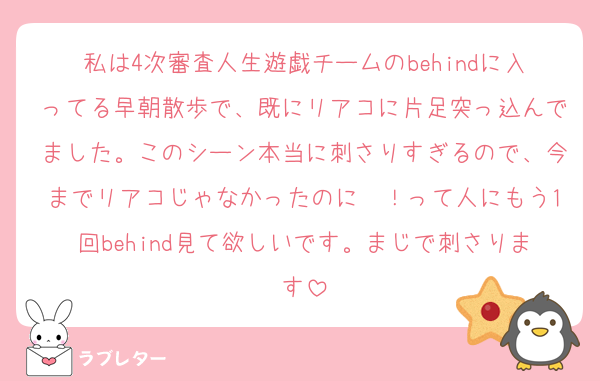 私は4次審査人生遊戯チームのbehindに入ってる早朝散歩で、既にリアコに片足突っ込んでました。このシーン本当に刺さりすぎるので、今までリアコじゃなかったのに〜！って人にもう1回behind見て欲しいです。まじで刺さります
