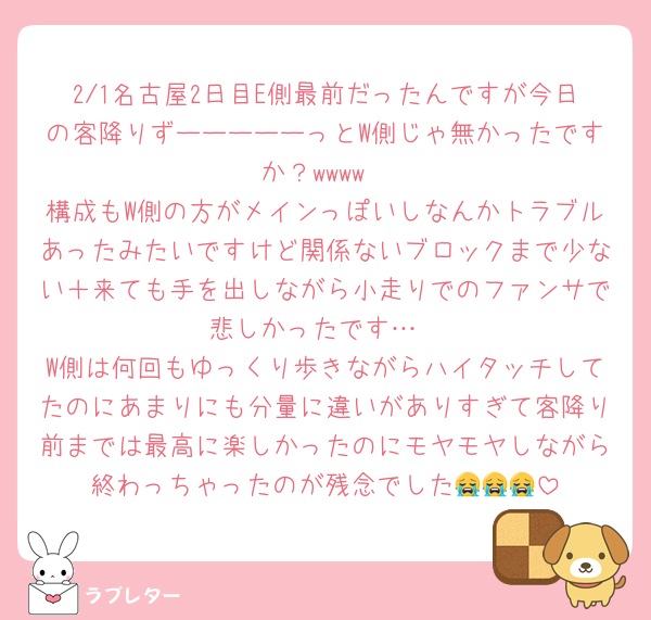 2/1名古屋2日目E側最前だったんですが今日の客降りずーーーーーっとW側じゃ無かったですか？wwww
構成もW側の方がメインっぽいしなんかトラブルあったみたいですけど関係ないブロックまで少ない＋来ても手を出しながら小走りでのファンサで悲しかったです…
W側は何回もゆっくり歩きながらハイタッチしてたのにあまりにも分量に違いがありすぎて客降り前までは最高に楽しかったのにモヤモヤしながら終わっちゃったのが残念でした😭😭😭