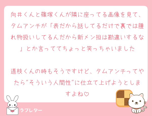 向井くんと篠塚くんが隣に座ってる画像を見て、タムアンチが「表だから話してるだけで裏では腫れ物扱いしてるんだから新メン担は勘違いするな」とか言っててちょっと笑っちゃいました

道枝くんの時もそうですけど、タムアンチってやたら"そういう人間性"に仕立て上げようとしますよね