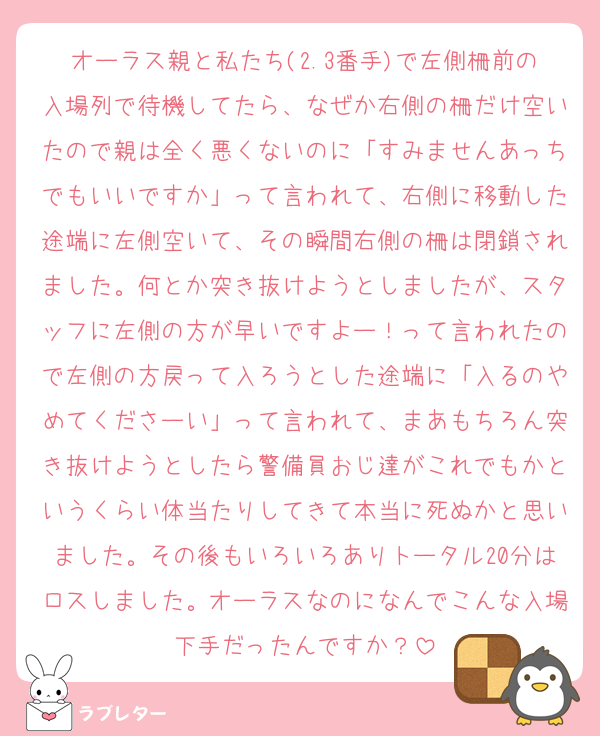 オーラス親と私たち(2.3番手)で左側柵前の入場列で待機してたら、なぜか右側の柵だけ空いたので親は全く悪くないのに「すみませんあっちでもいいですか」って言われて、右側に移動した途端に左側空いて、その瞬間右側の柵は閉鎖されました。何とか突き抜けようとしましたが、スタッフに左側の方が早いですよー！って言われたので左側の方戻って入ろうとした途端に「入るのやめてくださーい」って言われて、まあもちろん突き抜けようとしたら警備員おじ達がこれでもかというくらい体当たりしてきて本当に死ぬかと思いました。その後もいろいろありトータル20分はロスしました。オーラスなのになんでこんな入場下手だったんですか？