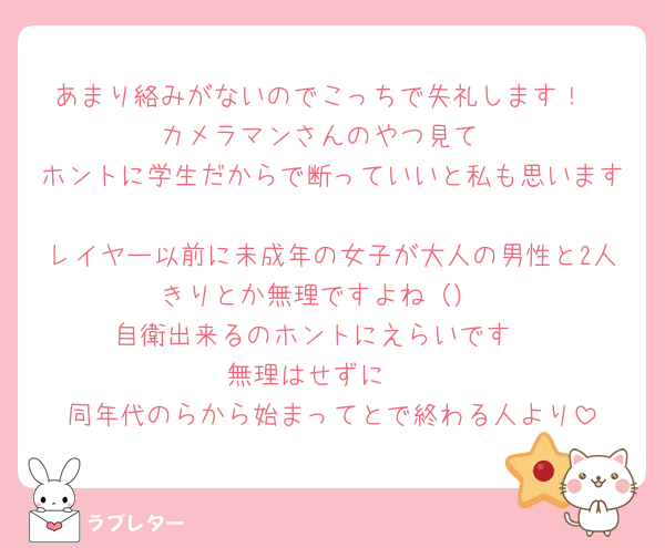あまり絡みがないのでこっちで失礼します！
カメラマンさんのやつ見て
ホントに学生だからで断っていいと私も思います
レイヤー以前に未成年の女子が大人の男性と2人きりとか無理ですよね（）
自衛出来るのホントにえらいです‼️
無理はせずに🥺
同年代のらから始まってとで終わる人より