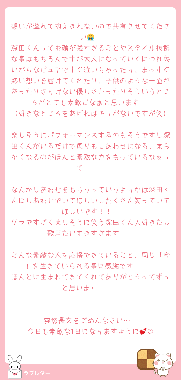 想いが溢れて抱えきれないので共有させてください😭
深田くんってお顔が強すぎることやスタイル抜群な事はもちろんですが大人になっていくにつれ失いがちなピュアですぐ泣いちゃったり、まっすぐ熱い想いを届けてくれたり、子供のような一面があったりさりげない優しさだったりそういうところがとても素敵だなぁと思います♡
（好きなところをあげればキリがないですが笑）
楽しそうにパフォーマンスするのもそうですし深田くんがいるだけで周りもしあわせになる、柔らかくなるのがほんと素敵な力をもっているなぁって🥲🥲

なんかしあわせをもらうっていうよりかは深田くんにしあわせでいてほしいしたくさん笑っていてほしいです！！
ゲラですごく楽しそうに笑う深田くん大好きだし歌声だいすきすぎます❤️

こんな素敵な人を応援できていること、同じ「今」を生きていられる事に感謝です🥲🥲
ほんとに生まれてきてくれてありがとうってずっと思います🥹🥹


突然長文をごめんなさい…
今日も素敵な1日になりますように💕