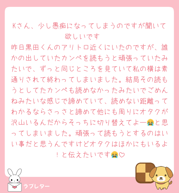 Kさん、少し愚痴になってしまうのですが聞いて欲しいです🥲
昨日黒田くんのアリトロ近くにいたのですが、誰かの出していたカンペを読もうと頑張っていたみたいで、ずっと同じところを見ていて私の横は素通りされて終わってしまいました。結局その読もうとしてたカンペも読めなかったみたいでごめんねみたいな感じで諦めていて、読めない距離ってわかるならさっさと諦めて他にも周りにオタクが沢山いるんだからそっちに切り替えてよー😭と思ってしまいました。頑張って読もうとするのはいい事だと思うんですけどオタクはほかにもいるよ！と伝えたいです😭