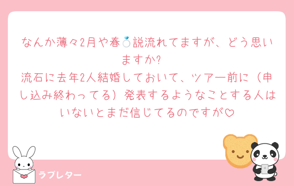 なんか薄々2月や春💍説流れてますが、どう思いますか?
流石に去年2人結婚しておいて、ツアー前に（申し込み終わってる）発表するようなことする人はいないとまだ信じてるのですが