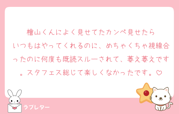 檜山くんによく見せてたカンペ見せたら
いつもはやってくれるのに、めちゃくちゃ視線合ったのに何度も既読スルーされて、萎え萎えです。スタフェス総じて楽しくなかったです。
