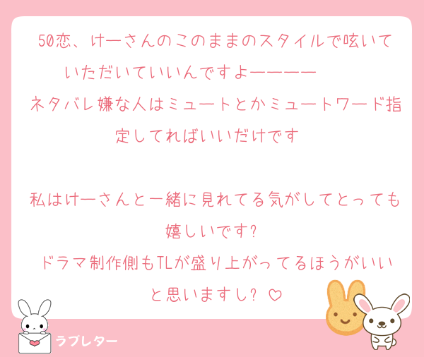 50恋、けーさんのこのままのスタイルで呟いていただいていいんですよーーーー❣️❣️❣️
ネタバレ嫌な人はミュートとかミュートワード指定してればいいだけです☹️☹️

私はけーさんと一緒に見れてる気がしてとっても嬉しいです✨
ドラマ制作側もTLが盛り上がってるほうがいいと思いますし❕