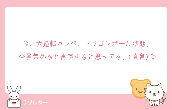 今、大逆転カンペ、ドラゴンボール状態。
全員集めると再演すると思ってる。(真剣)