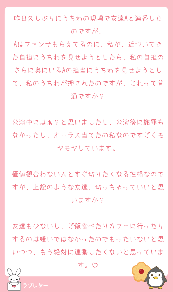 昨日久しぶりにうちわの現場で友達Aと連番したのですが、
Aはファンサもらえてるのに、私が、近づいてきた自担にうちわを見せようとしたら、私の自担のさらに奥にいるAの担当にうちわを見せようとして、私のうちわが押されたのですが、これって普通ですか？

公演中にはぁ？と思いましたし、公演後に謝罪もなかったし、オーラス当てたの私なのですごくモヤモヤしています。

価値観合わない人とすぐ切りたくなる性格なのですが、上記のような友達、切っちゃっていいと思いますか？

友達も少ないし、ご飯食べたりカフェに行ったりするのは嫌いではなかったのでもったいないと思いつつ、もう絶対に連番したくないと思っています。