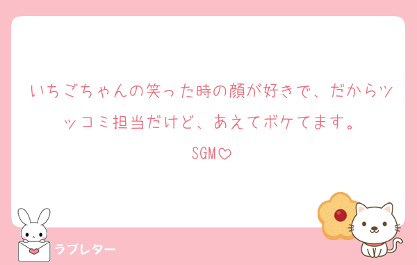 いちごちゃんの笑った時の顔が好きで、だからツッコミ担当だけど、あえてボケてます。
SGM