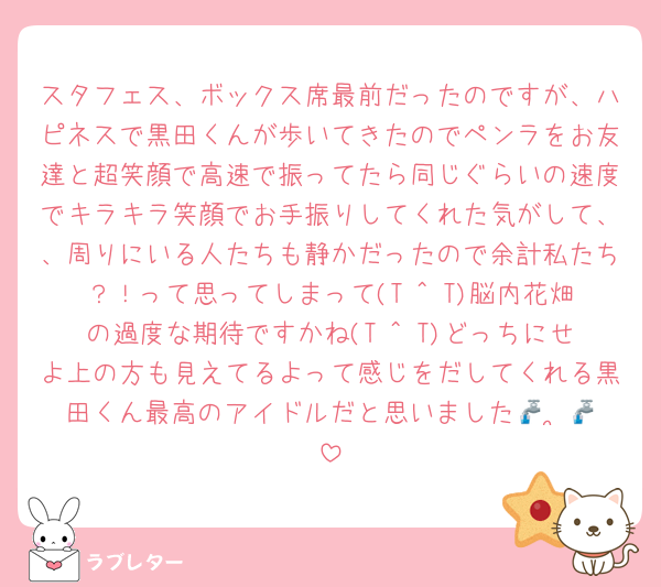 スタフェス、ボックス席最前だったのですが、ハピネスで黒田くんが歩いてきたのでペンラをお友達と超笑顔で高速で振ってたら同じぐらいの速度でキラキラ笑顔でお手振りしてくれた気がして、、周りにいる人たちも静かだったので余計私たち？！って思ってしまって(T ^ T)脳内花畑の過度な期待ですかね(T ^ T)どっちにせよ上の方も見えてるよって感じをだしてくれる黒田くん最高のアイドルだと思いました🚰 ·̫🚰