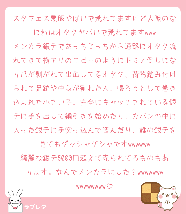 スタフェス黒服やばいで荒れてますけど大阪のなにわはオタクヤバいで荒れてますwww
メンカラ銀テであっちこっちから通路にオタク流れてきて横アリのロビーのようにドミノ倒しになり爪が剥がれて出血してるオタク、荷物踏み付けられて足跡や中身が割れた人、帰ろうとして巻き込まれた小さい子。完全にキャッチされている銀テに手を出して綱引きを始めたり、カバンの中に入った銀テに手突っ込んで盗んだり、誰の銀テを見てもグッシャグシャですwwwwww
綺麗な銀テ5000円超えて売られてるものもあります。なんでメンカラにした？wwwwwwwwwwwwwww