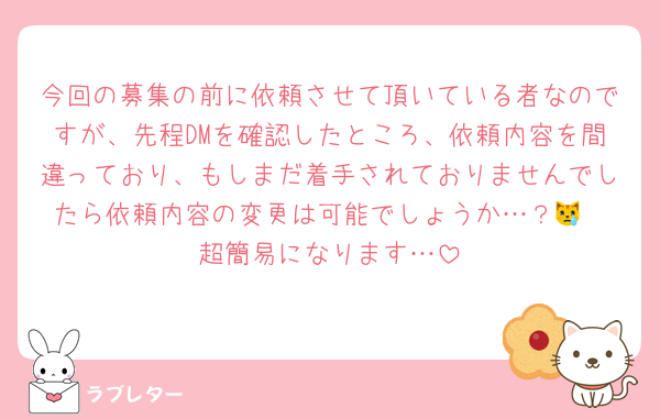 今回の募集の前に依頼させて頂いている者なのですが、先程DMを確認したところ、依頼内容を間違っており、もしまだ着手されておりませんでしたら依頼内容の変更は可能でしょうか…？😿
超簡易になります…