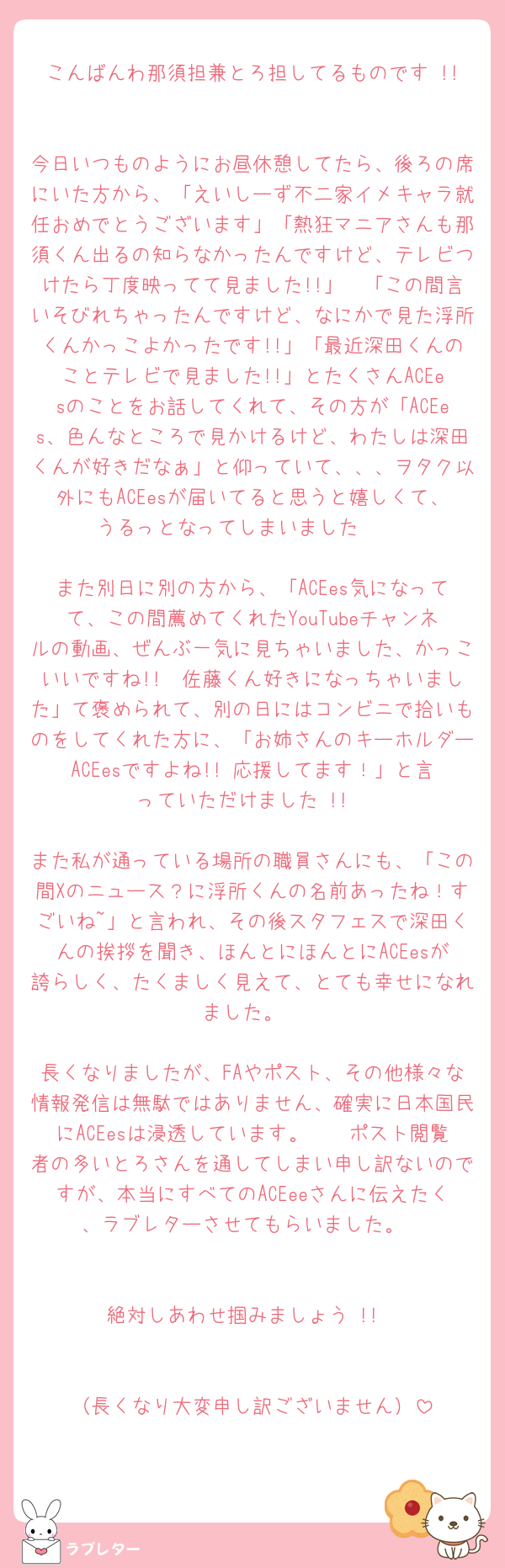 こんばんわ那須担兼とろ担してるものです !!

今日いつものようにお昼休憩してたら、後ろの席にいた方から、「えいしーず不二家イメキャラ就任おめでとうございます」「熱狂マニアさんも那須くん出るの知らなかったんですけど、テレビつけたら丁度映ってて見ました!!」　「この間言いそびれちゃったんですけど、なにかで見た浮所くんかっこよかったです!!」「最近深田くんのことテレビで見ました!!」とたくさんACEesのことをお話してくれて、その方が「ACEes、色んなところで見かけるけど、わたしは深田くんが好きだなぁ」と仰っていて、、、ヲタク以外にもACEesが届いてると思うと嬉しくて、うるっとなってしまいました 🥲

また別日に別の方から、「ACEes気になってて、この間薦めてくれたYouTubeチャンネルの動画、ぜんぶ一気に見ちゃいました、かっこいいですね!!　佐藤くん好きになっちゃいました」て褒められて、別の日にはコンビニで拾いものをしてくれた方に、「お姉さんのキーホルダーACEesですよね!! 応援してます！」と言っていただけました !!

また私が通っている場所の職員さんにも、「この間Xのニュース？に浮所くんの名前あったね！すごいね~」と言われ、その後スタフェスで深田くんの挨拶を聞き、ほんとにほんとにACEesが誇らしく、たくましく見えて、とても幸せになれました。

長くなりましたが、FAやポスト、その他様々な情報発信は無駄ではありません、確実に日本国民にACEesは浸透しています。　　ポスト閲覧者の多いとろさんを通してしまい申し訳ないのですが、本当にすべてのACEeeさんに伝えたく、ラブレターさせてもらいました。


絶対しあわせ掴みましょう !!


（長くなり大変申し訳ございません）