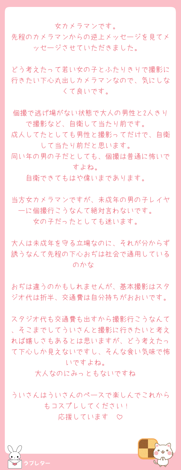 女カメラマンです。
先程のカメラマンからの逆上メッセージを見てメッセージさせていただきました。

どう考えたって若い女の子とふたりきりで撮影に行きたい下心丸出しカメラマンなので、気にしなくて良いです。

個撮で逃げ場がない状態で大人の男性と2人きりで撮影など、自衛して当たり前です。
成人してたとしても男性と撮影ってだけで、自衛して当たり前だと思います。
同い年の男の子だとしても、個撮は普通に怖いですよね。
自衛できてもはや偉いまであります。

当方女カメラマンですが、未成年の男の子レイヤーに個撮行こうなんて絶対言わないです。
女の子だったとしても迷います。

大人は未成年を守る立場なのに、それが分からず誘うなんて先程の下心おぢは社会で通用しているのかな☺️☺️

おぢは違うのかもしれませんが、基本撮影はスタジオ代は折半、交通費は自分持ちがおおいです。
スタジオ代も交通費も出すから撮影行こうなんて、そこまでしてういさんと撮影に行きたいと考えれば嬉しさもあるとは思いますが、どう考えたって下心しか見えないですし、そんな食い気味で怖いですよね。
大人なのにみっともないですね☺️

ういさんはういさんのペースで楽しんでこれからもコスプレしてください！
応援しています🫶