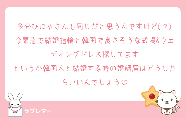 多分ひにゃさんも同じだと思うんですけど(？)今緊急で結婚指輪と韓国で良さそうな式場&ウェディングドレス探してます
というか韓国人と結婚する時の婚姻届はどうしたらいいんでしょう