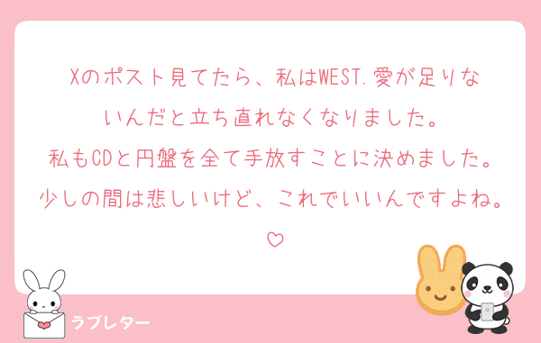 Xのポスト見てたら、私はWEST.愛が足りないんだと立ち直れなくなりました。
私もCDと円盤を全て手放すことに決めました。少しの間は悲しいけど、これでいいんですよね。