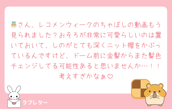 👼さん、レコメンウィークのちゃぼしの動画もう見られました？おそろが非常に可愛らしいのは置いておいて、しのがとても深くニット帽をかぶっているんですけど、ドーム前に金髪からまた髪色チェンジしてる可能性あると思いませんか…！！考えすぎかなぁ